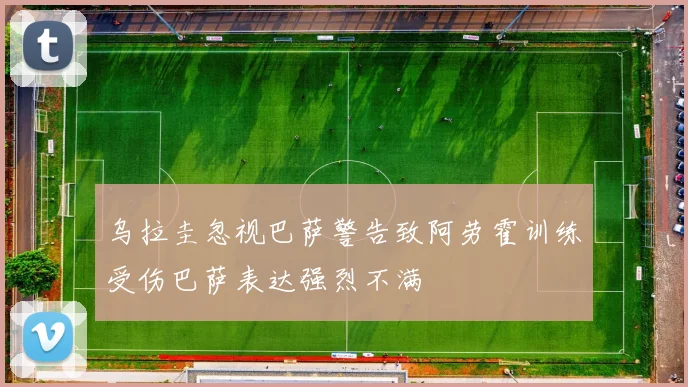乌拉圭忽视巴萨警告致阿劳霍训练受伤巴萨表达强烈不满