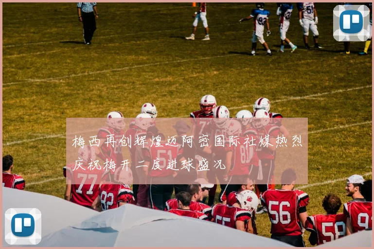 梅西再创辉煌迈阿密国际社媒热烈庆祝梅开二度进球盛况