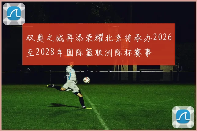 双奥之城再添荣耀北京将承办2026至2028年国际篮联洲际杯赛事