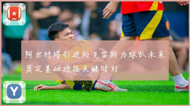 阿尔特塔引进约克雷斯为球队未来奠定基础迎接关键时刻