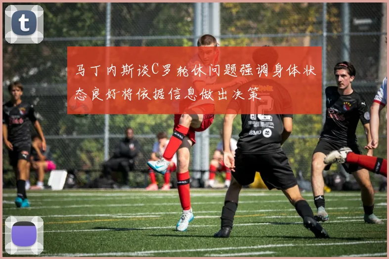 马丁内斯谈C罗轮休问题强调身体状态良好将依据信息做出决策