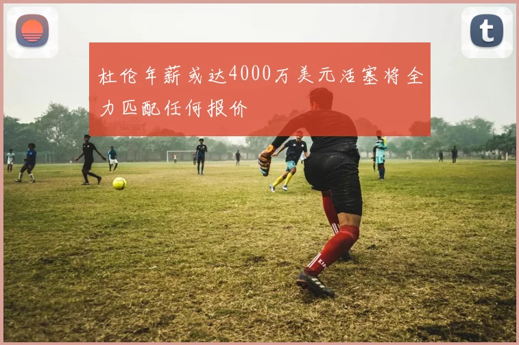 杜伦年薪或达4000万美元活塞将全力匹配任何报价