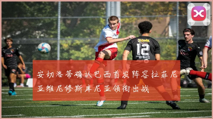 安切洛蒂确认巴西首发阵容拉菲尼亚维尼修斯库尼亚领衔出战