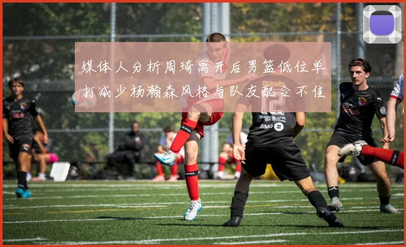 媒体人分析周琦离开后男篮低位单打减少杨瀚森风格与队友配合不佳