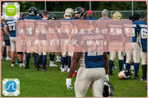 老鹰或成绿军与雄鹿交易的关键第三方奥孔武引发波士顿关注