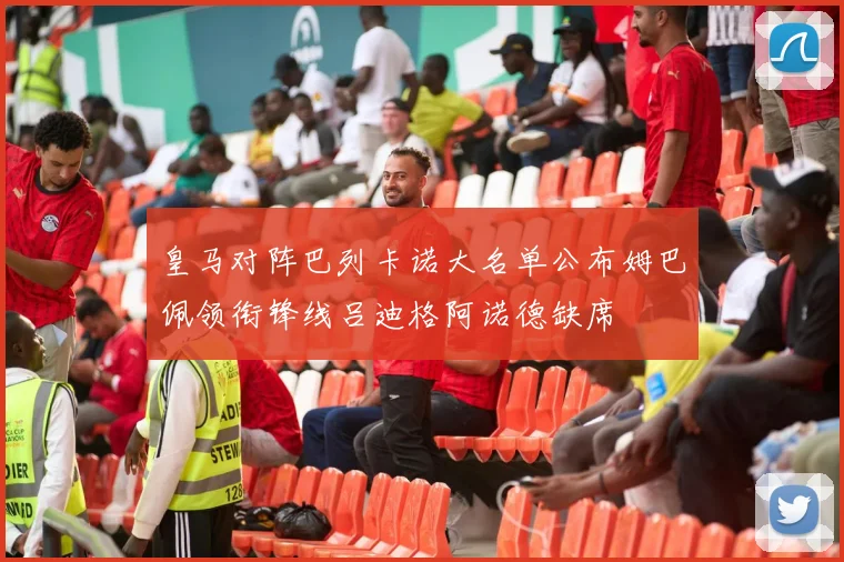 皇马对阵巴列卡诺大名单公布姆巴佩领衔锋线吕迪格阿诺德缺席