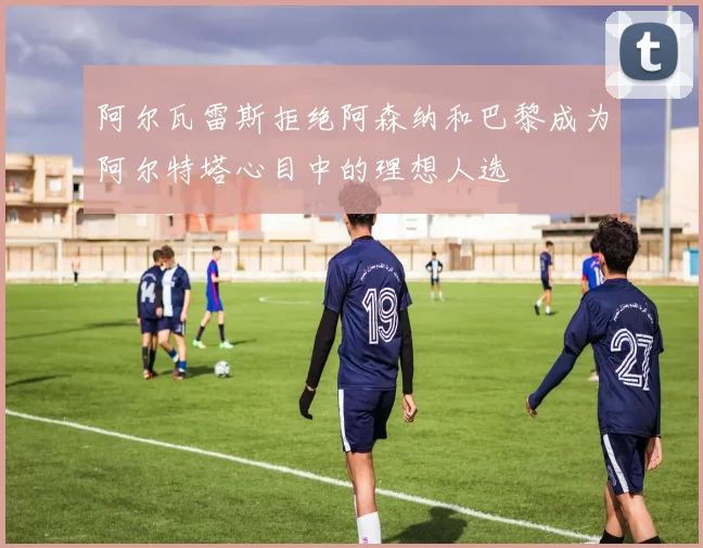 阿尔瓦雷斯拒绝阿森纳和巴黎成为阿尔特塔心目中的理想人选