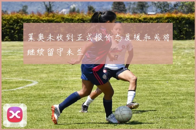 莱奥未收到正式报价态度缓和或将继续留守米兰
