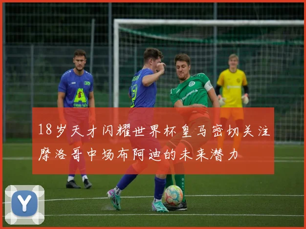 18岁天才闪耀世界杯皇马密切关注摩洛哥中场布阿迪的未来潜力