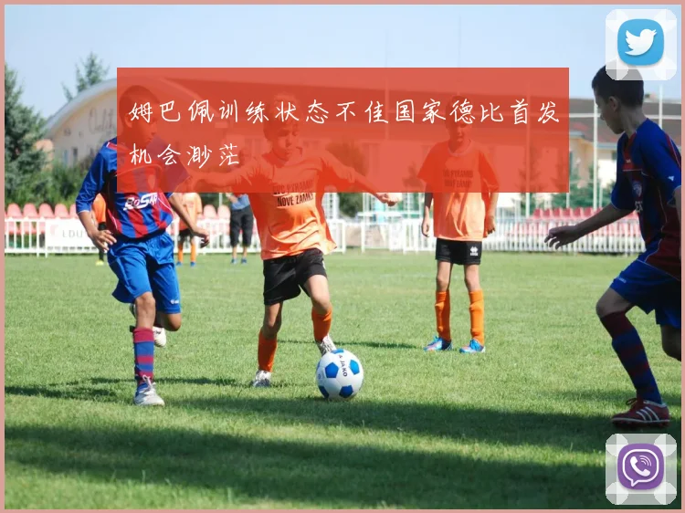 姆巴佩训练状态不佳国家德比首发机会渺茫