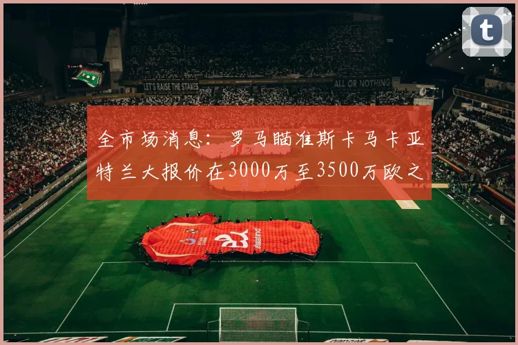 全市场消息：罗马瞄准斯卡马卡亚特兰大报价在3000万至3500万欧之间