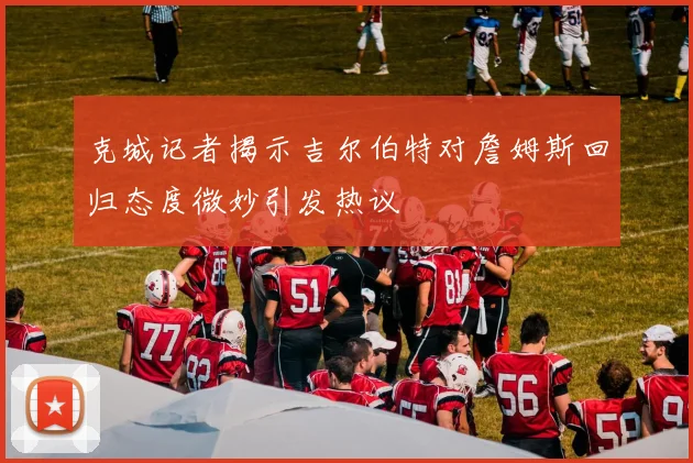 克城记者揭示吉尔伯特对詹姆斯回归态度微妙引发热议