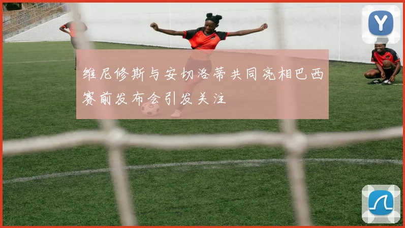 维尼修斯与安切洛蒂共同亮相巴西赛前发布会引发关注