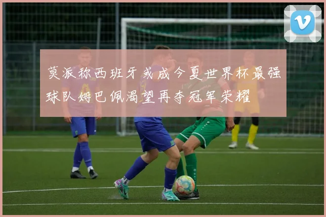 莫派称西班牙或成今夏世界杯最强球队姆巴佩渴望再夺冠军荣耀