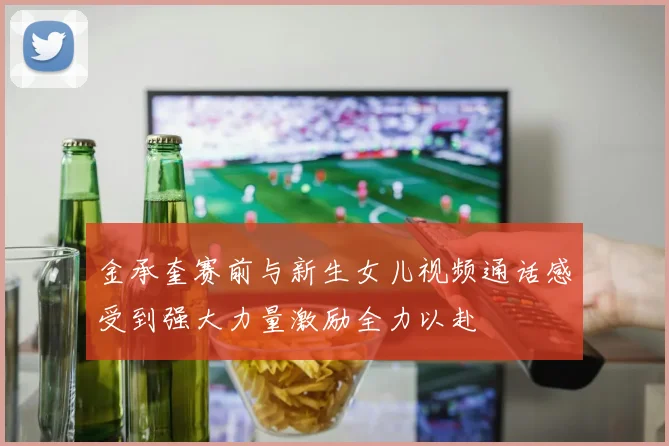 金承奎赛前与新生女儿视频通话感受到强大力量激励全力以赴