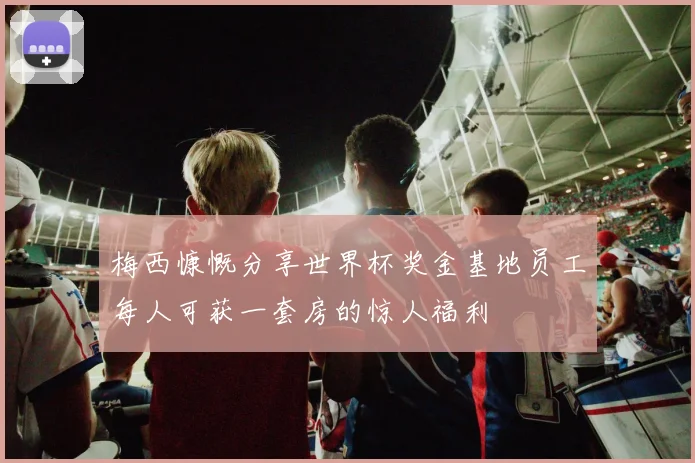 梅西慷慨分享世界杯奖金基地员工每人可获一套房的惊人福利