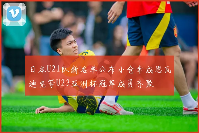 日本U21队新名单公布小仓幸成恩瓦迪克等U23亚洲杯冠军成员齐聚