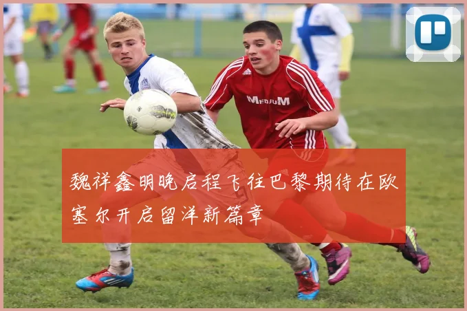 魏祥鑫明晚启程飞往巴黎期待在欧塞尔开启留洋新篇章