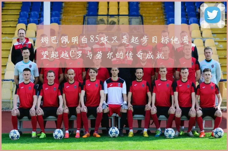 姆巴佩明白85球只是起步目标他渴望超越C罗与劳尔的传奇成就