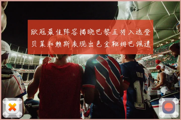 欧冠最佳阵容揭晓巴黎五将入选登贝莱和赖斯表现出色金靴姆巴佩遗憾落选