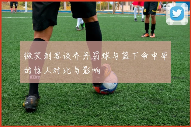 微笑刺客谈乔丹罚球与篮下命中率的惊人对比与影响
