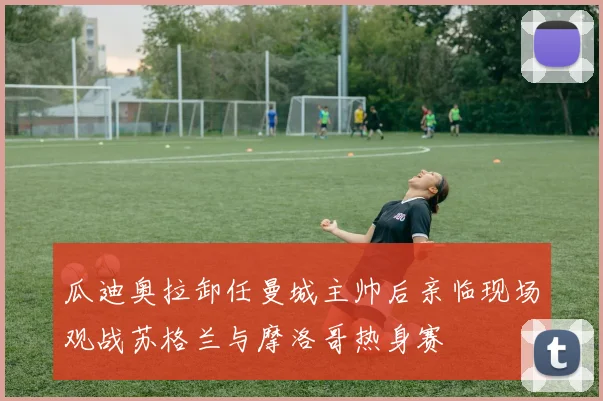 瓜迪奥拉卸任曼城主帅后亲临现场观战苏格兰与摩洛哥热身赛