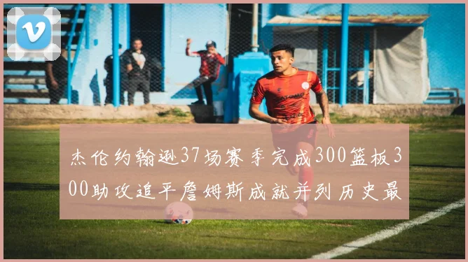 杰伦约翰逊37场赛季完成300篮板300助攻追平詹姆斯成就并列历史最快前锋