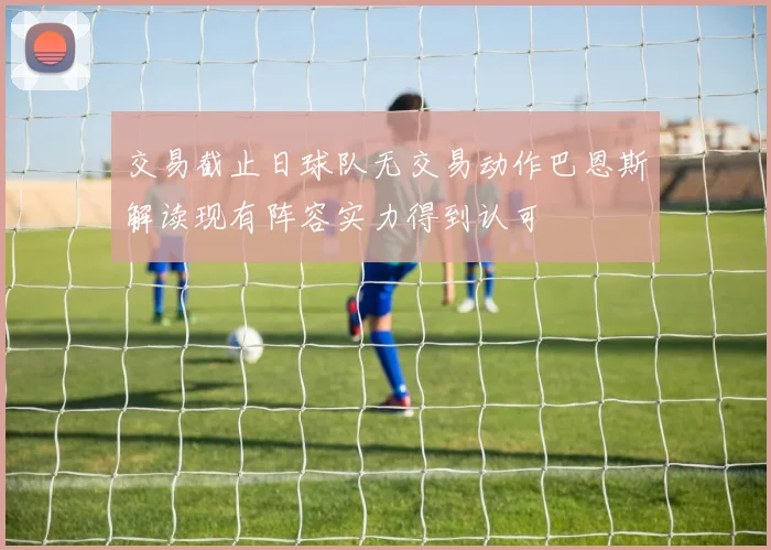 交易截止日球队无交易动作巴恩斯解读现有阵容实力得到认可